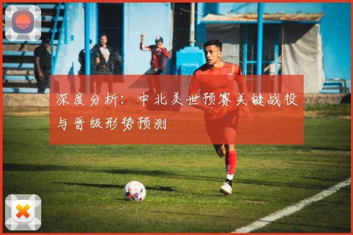 深度分析:中北美世预赛关键战役与晋级形势预测