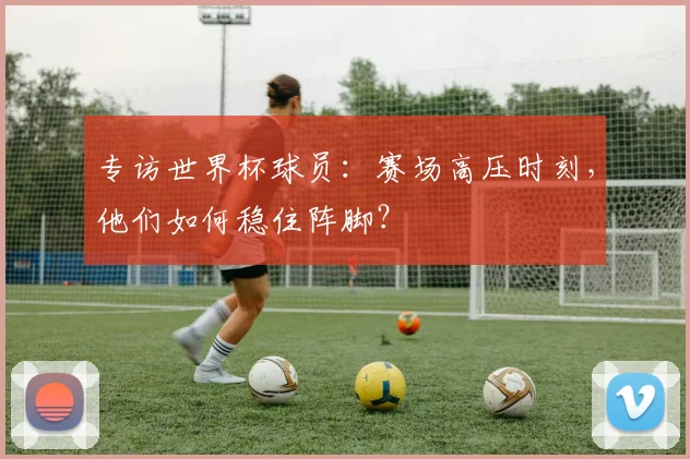专访世界杯球员:赛场高压时刻,他们如何稳住阵脚?