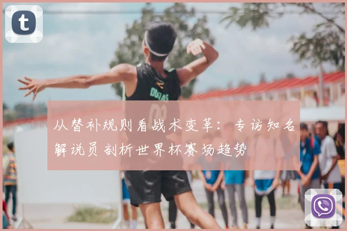 从替补规则看战术变革:专访知名解说员剖析世界杯赛场趋势