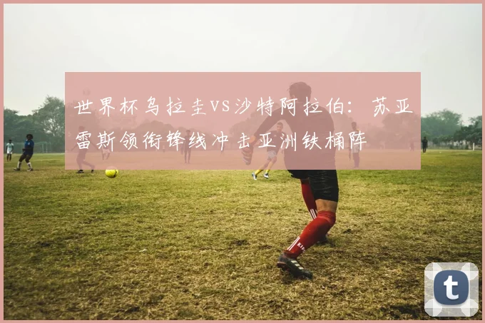 世界杯乌拉圭vs沙特阿拉伯:苏亚雷斯领衔锋线冲击亚洲铁桶阵
