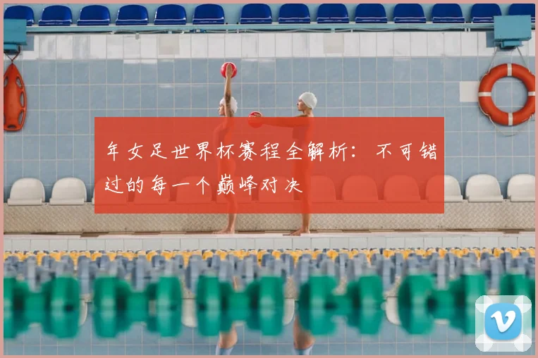 年女足世界杯赛程全解析：不可错过的每一个巅峰对决