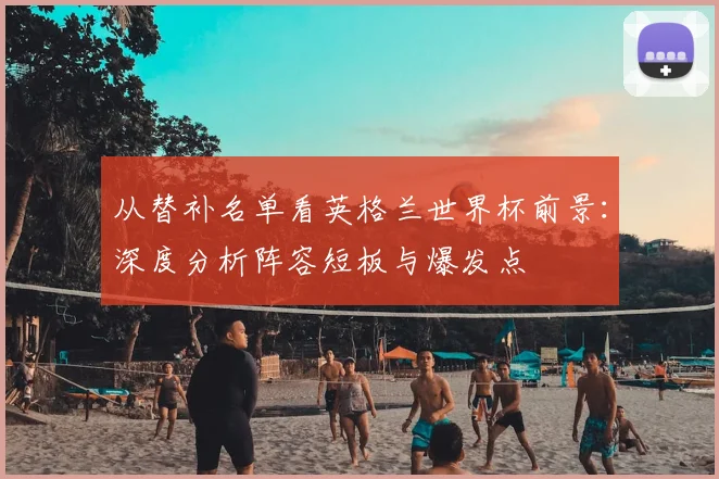 从替补名单看英格兰世界杯前景：深度分析阵容短板与爆发点
