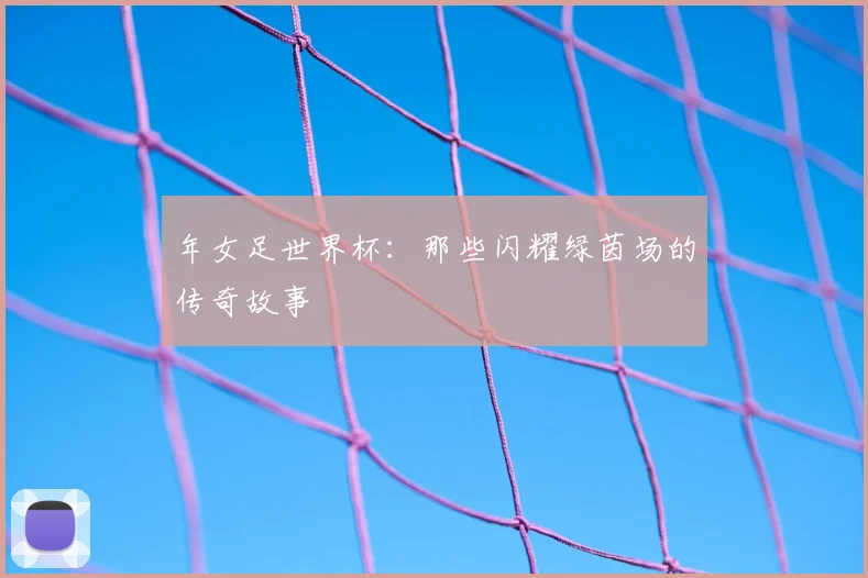 年女足世界杯:那些闪耀绿茵场的传奇故事