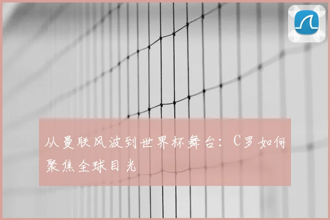 从曼联风波到世界杯舞台:C罗如何聚焦全球目光