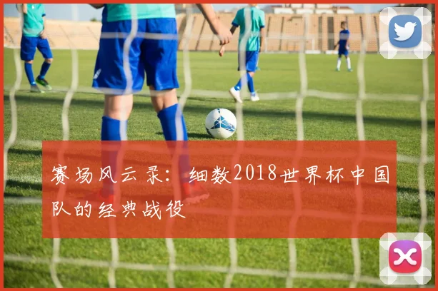 赛场风云录：细数2018世界杯中国队的经典战役