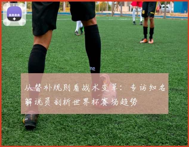 从替补规则看战术变革:专访知名解说员剖析世界杯赛场趋势