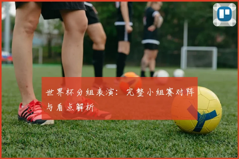 世界杯分组表演:完整小组赛对阵与看点解析