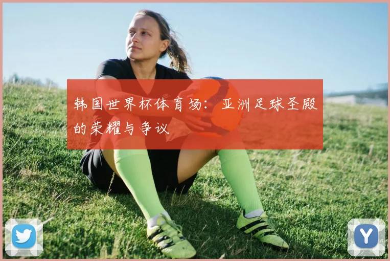 韩国世界杯体育场：亚洲足球圣殿的荣耀与争议