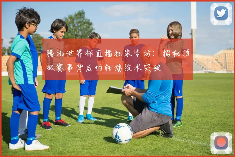 腾讯世界杯直播独家专访:揭秘顶级赛事背后的转播技术突破