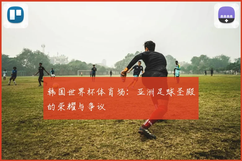 韩国世界杯体育场：亚洲足球圣殿的荣耀与争议