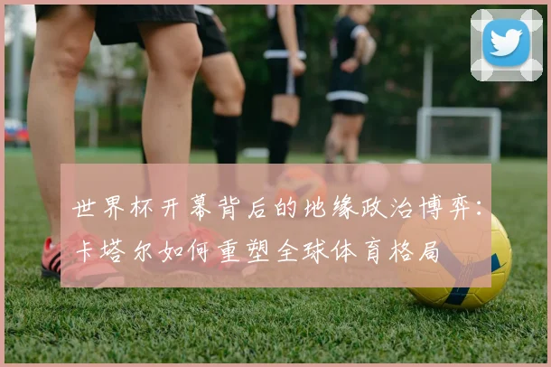 世界杯开幕背后的地缘政治博弈:卡塔尔如何重塑全球体育格局