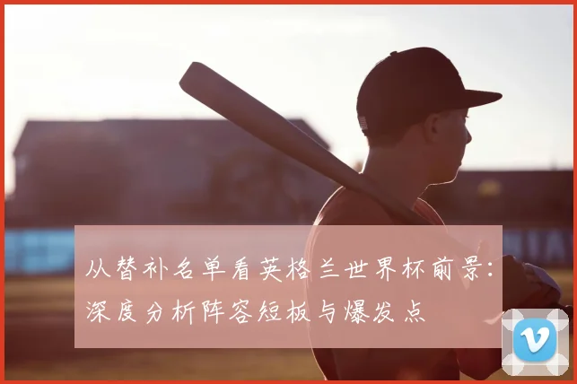 从替补名单看英格兰世界杯前景：深度分析阵容短板与爆发点