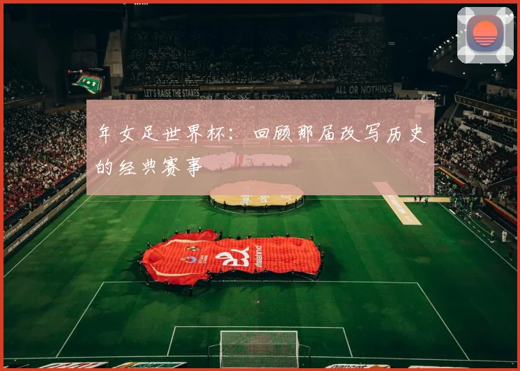 年女足世界杯:回顾那届改写历史的经典赛事