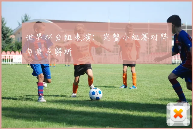 世界杯分组表演:完整小组赛对阵与看点解析