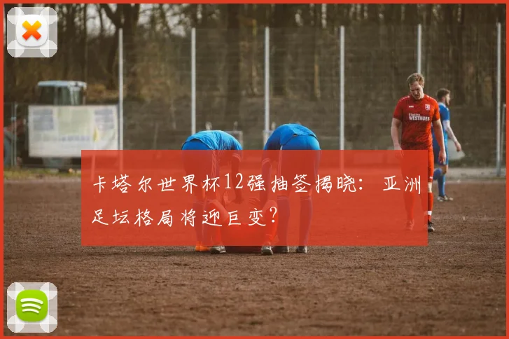 卡塔尔世界杯12强抽签揭晓:亚洲足坛格局将迎巨变?