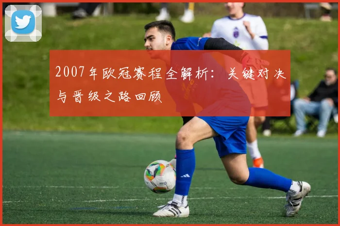 2007年欧冠赛程全解析：关键对决与晋级之路回顾