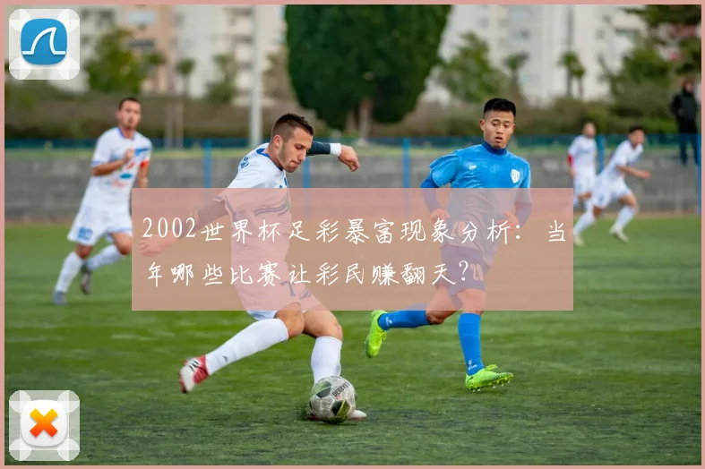 2002世界杯足彩暴富现象分析：当年哪些比赛让彩民赚翻天？