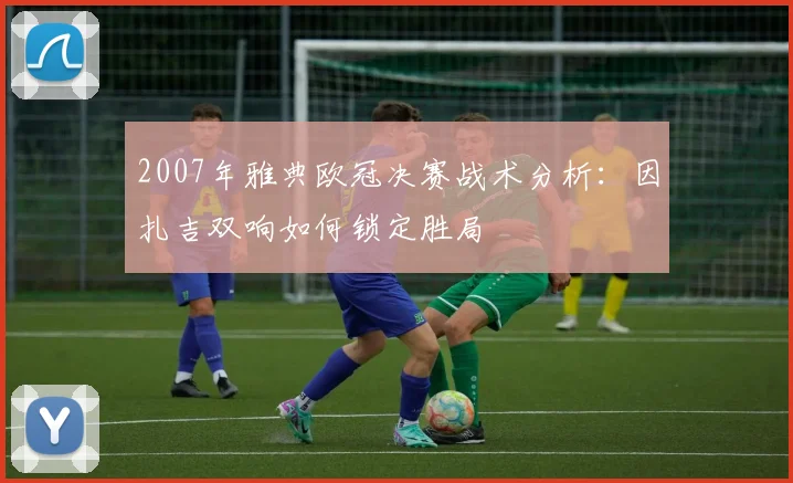 2007年雅典欧冠决赛战术分析：因扎吉双响如何锁定胜局