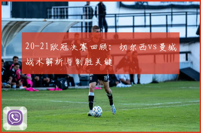 20-21欧冠决赛回顾：切尔西vs曼城战术解析与制胜关键