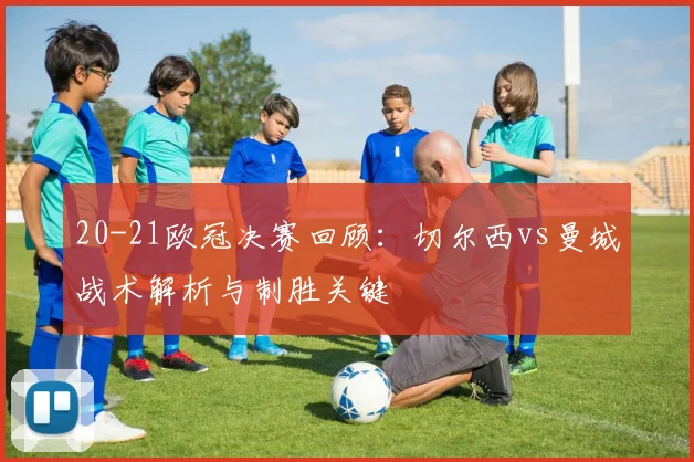 20-21欧冠决赛回顾：切尔西vs曼城战术解析与制胜关键