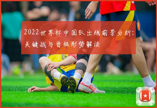 2022世界杯中国队出线前景分析：关键战与晋级形势解读