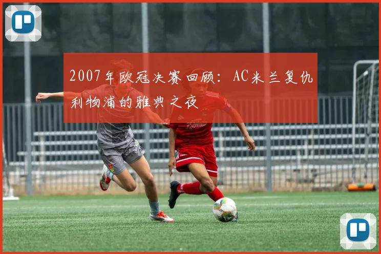 2007年欧冠决赛回顾：AC米兰复仇利物浦的雅典之夜